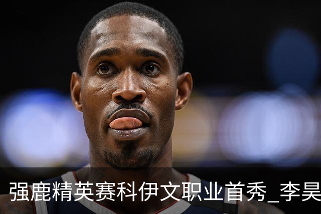 强鹿精英赛科伊文职业首秀 李昊桐窦泽成重返赛场